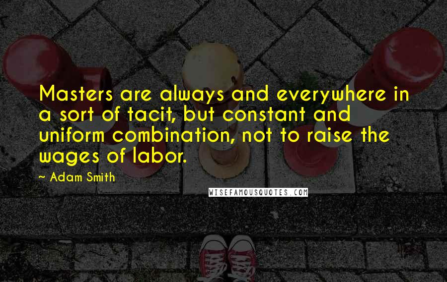Adam Smith Quotes: Masters are always and everywhere in a sort of tacit, but constant and uniform combination, not to raise the wages of labor.