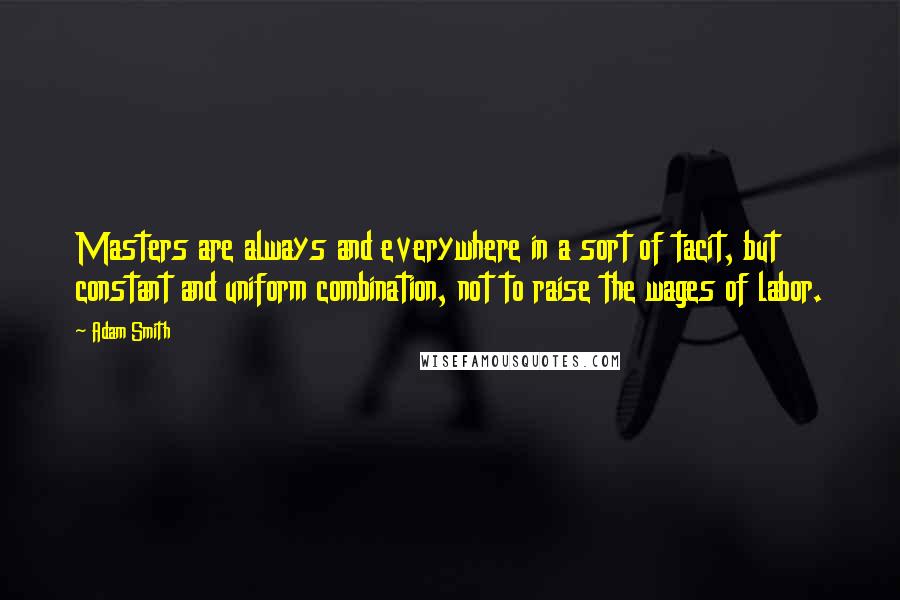 Adam Smith Quotes: Masters are always and everywhere in a sort of tacit, but constant and uniform combination, not to raise the wages of labor.