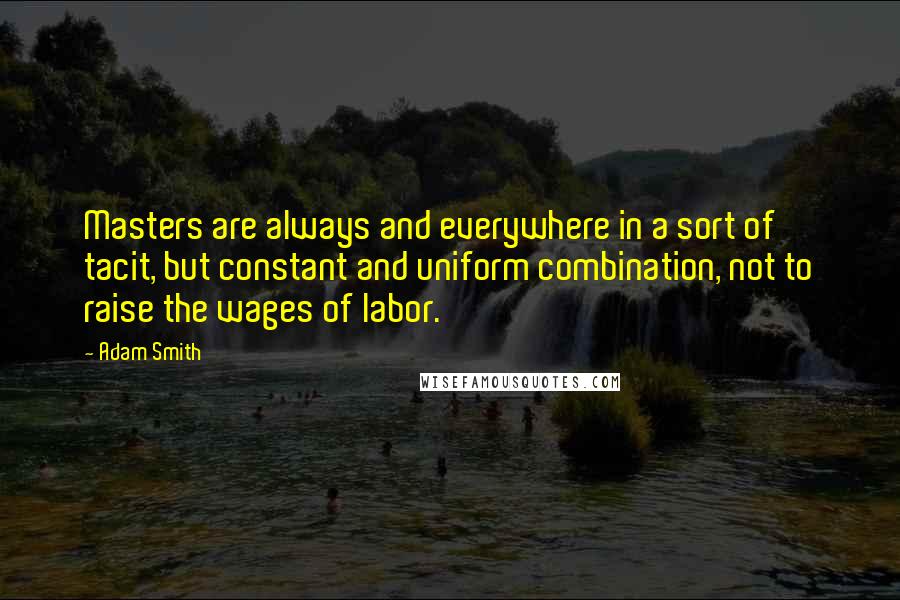 Adam Smith Quotes: Masters are always and everywhere in a sort of tacit, but constant and uniform combination, not to raise the wages of labor.