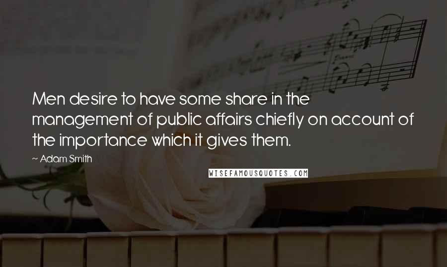 Adam Smith Quotes: Men desire to have some share in the management of public affairs chiefly on account of the importance which it gives them.