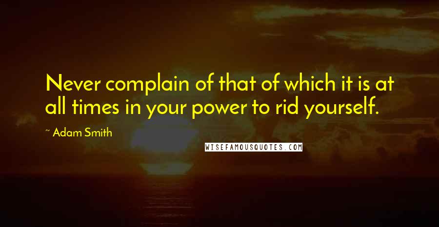 Adam Smith Quotes: Never complain of that of which it is at all times in your power to rid yourself.