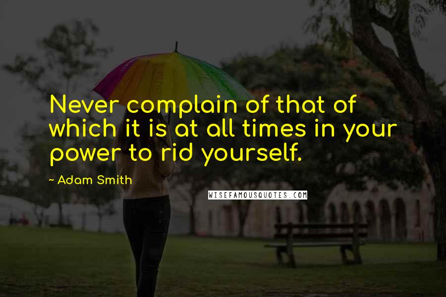 Adam Smith Quotes: Never complain of that of which it is at all times in your power to rid yourself.