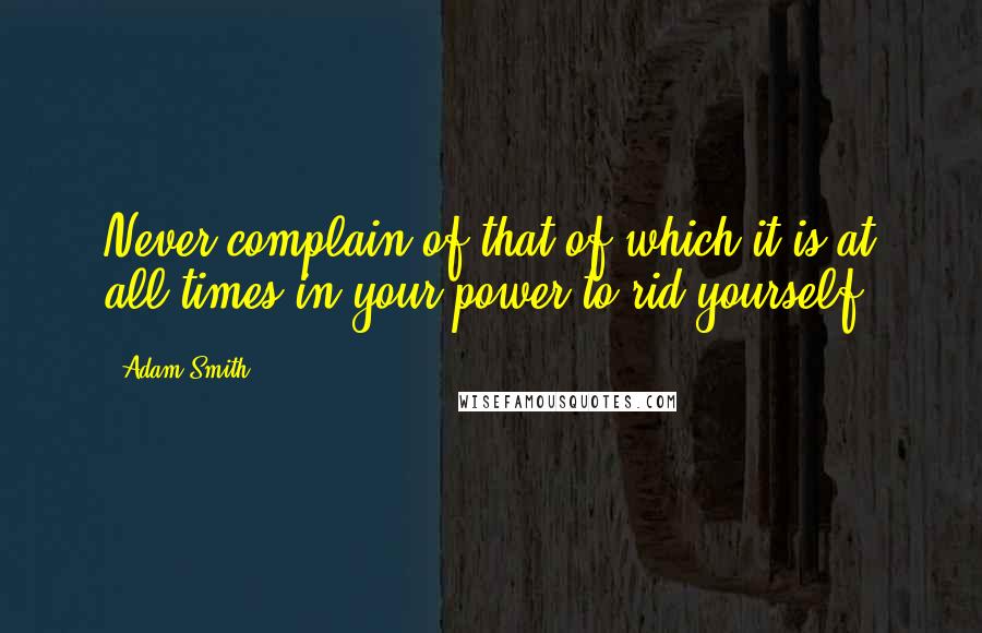 Adam Smith Quotes: Never complain of that of which it is at all times in your power to rid yourself.