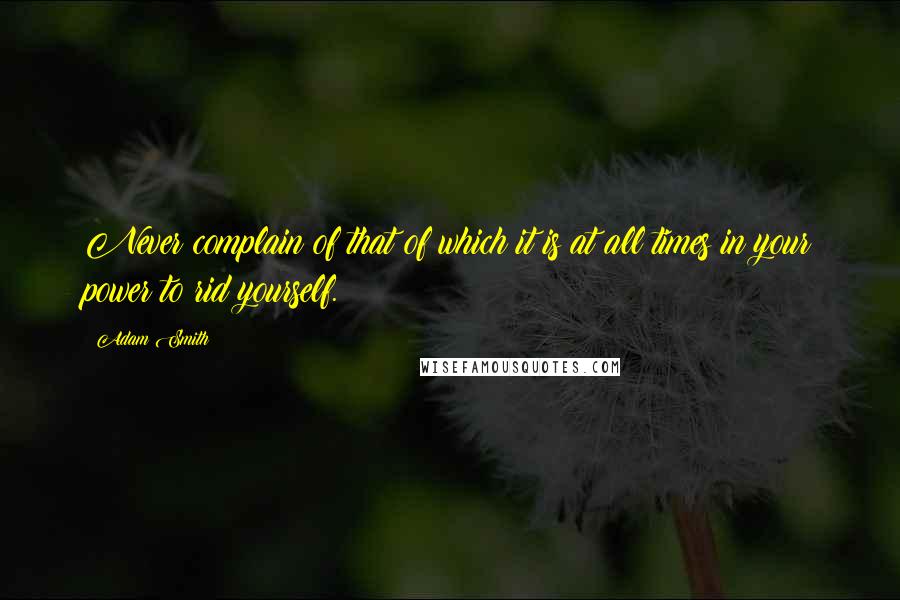 Adam Smith Quotes: Never complain of that of which it is at all times in your power to rid yourself.