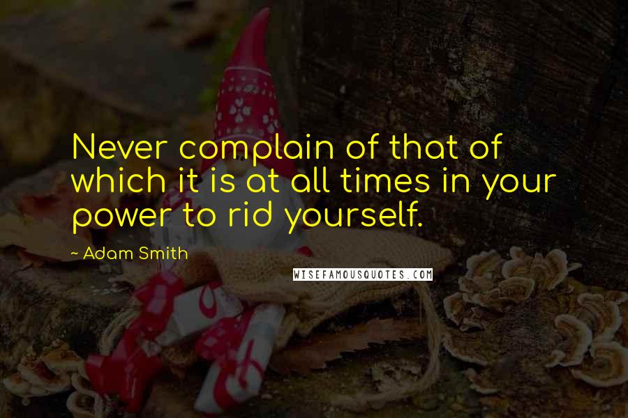 Adam Smith Quotes: Never complain of that of which it is at all times in your power to rid yourself.