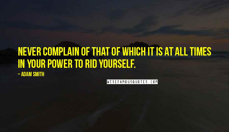 Adam Smith Quotes: Never complain of that of which it is at all times in your power to rid yourself.