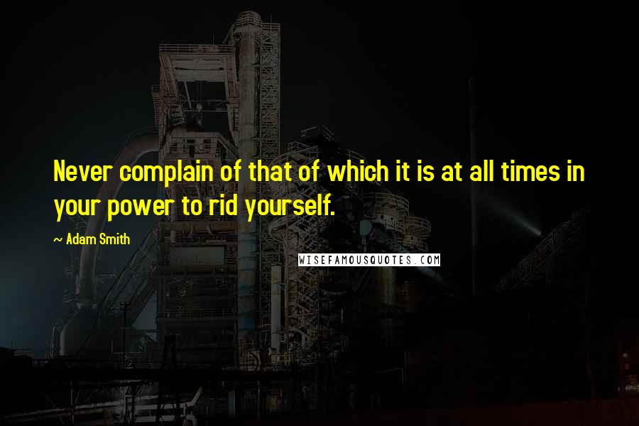 Adam Smith Quotes: Never complain of that of which it is at all times in your power to rid yourself.