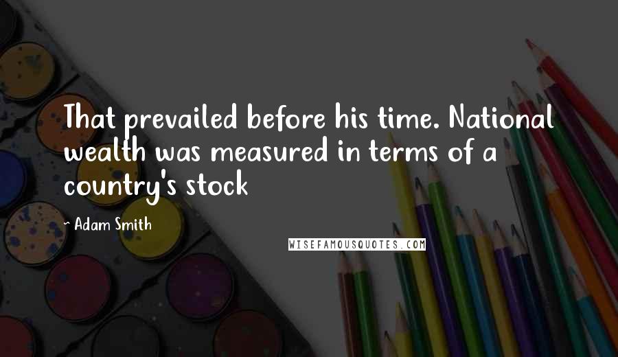 Adam Smith Quotes: That prevailed before his time. National wealth was measured in terms of a country's stock
