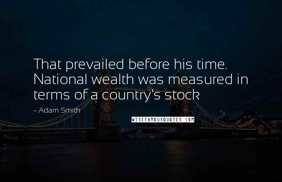 Adam Smith Quotes: That prevailed before his time. National wealth was measured in terms of a country's stock
