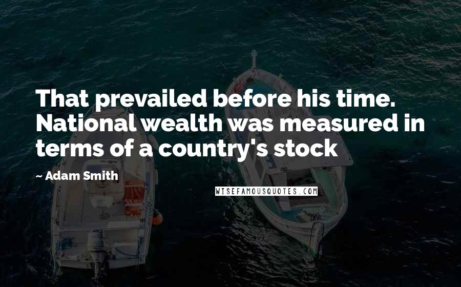 Adam Smith Quotes: That prevailed before his time. National wealth was measured in terms of a country's stock