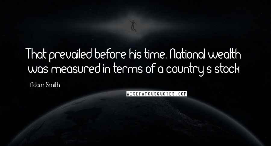 Adam Smith Quotes: That prevailed before his time. National wealth was measured in terms of a country's stock