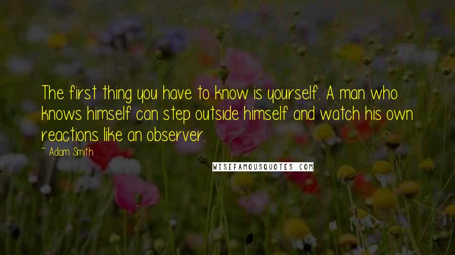 Adam Smith Quotes: The first thing you have to know is yourself. A man who knows himself can step outside himself and watch his own reactions like an observer.