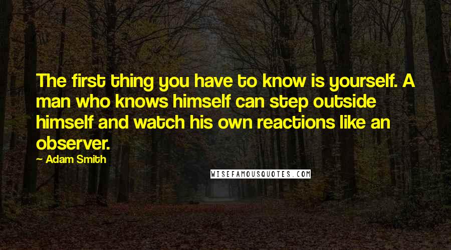 Adam Smith Quotes: The first thing you have to know is yourself. A man who knows himself can step outside himself and watch his own reactions like an observer.