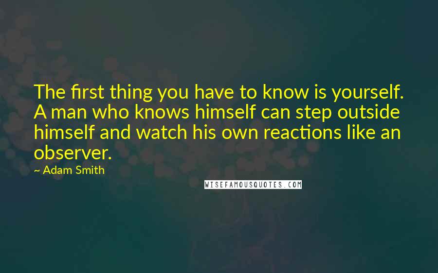 Adam Smith Quotes: The first thing you have to know is yourself. A man who knows himself can step outside himself and watch his own reactions like an observer.