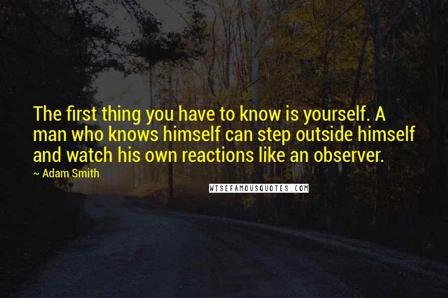 Adam Smith Quotes: The first thing you have to know is yourself. A man who knows himself can step outside himself and watch his own reactions like an observer.