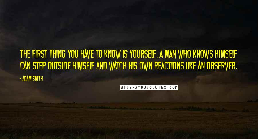Adam Smith Quotes: The first thing you have to know is yourself. A man who knows himself can step outside himself and watch his own reactions like an observer.