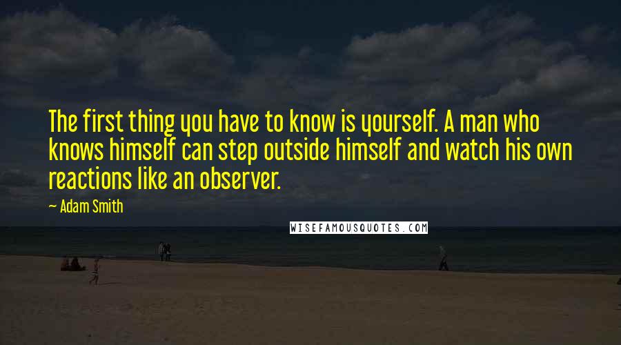 Adam Smith Quotes: The first thing you have to know is yourself. A man who knows himself can step outside himself and watch his own reactions like an observer.