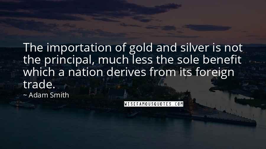 Adam Smith Quotes: The importation of gold and silver is not the principal, much less the sole benefit which a nation derives from its foreign trade.