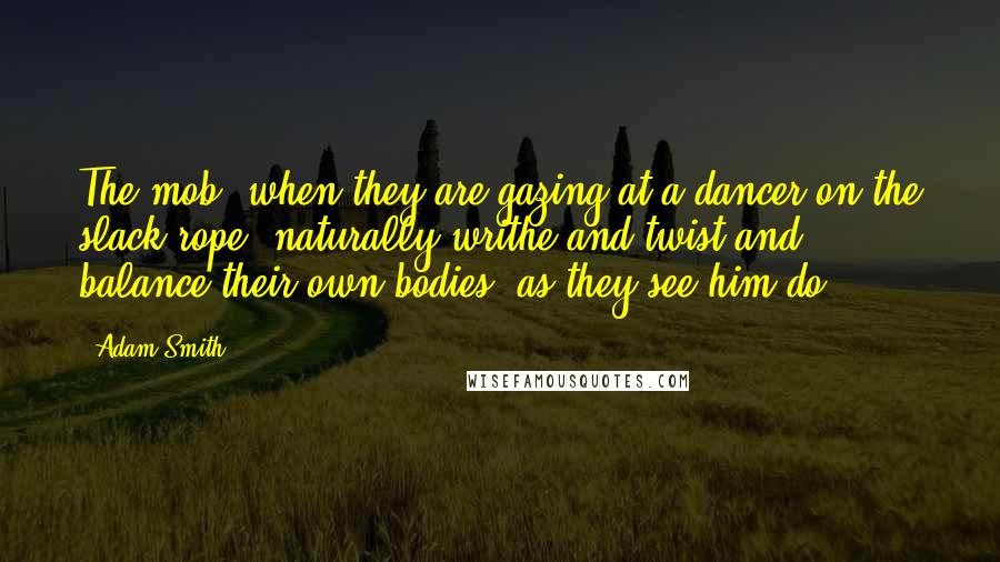 Adam Smith Quotes: The mob, when they are gazing at a dancer on the slack rope, naturally writhe and twist and balance their own bodies, as they see him do.