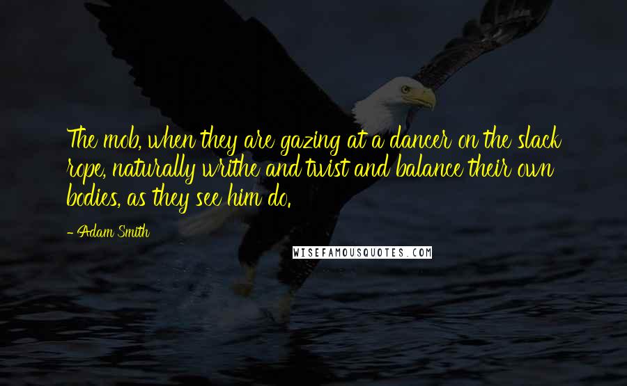 Adam Smith Quotes: The mob, when they are gazing at a dancer on the slack rope, naturally writhe and twist and balance their own bodies, as they see him do.