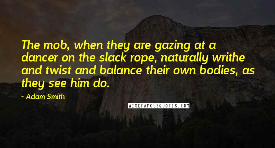 Adam Smith Quotes: The mob, when they are gazing at a dancer on the slack rope, naturally writhe and twist and balance their own bodies, as they see him do.