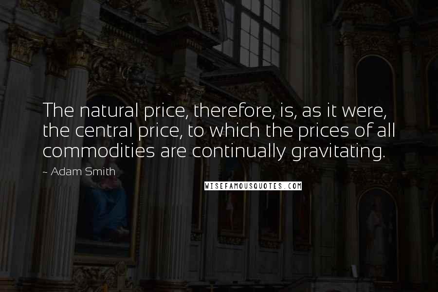 Adam Smith Quotes: The natural price, therefore, is, as it were, the central price, to which the prices of all commodities are continually gravitating.