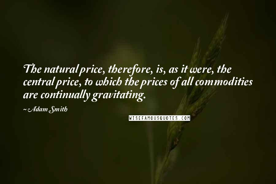 Adam Smith Quotes: The natural price, therefore, is, as it were, the central price, to which the prices of all commodities are continually gravitating.