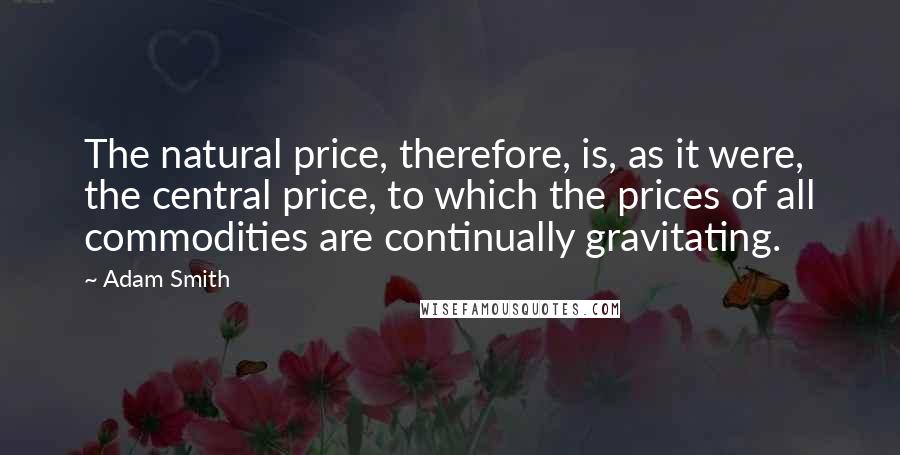 Adam Smith Quotes: The natural price, therefore, is, as it were, the central price, to which the prices of all commodities are continually gravitating.