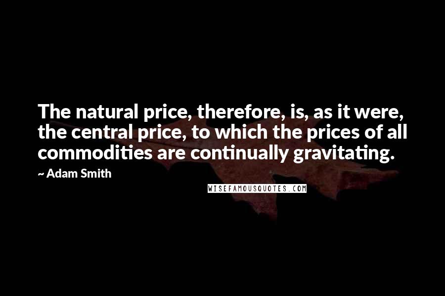 Adam Smith Quotes: The natural price, therefore, is, as it were, the central price, to which the prices of all commodities are continually gravitating.