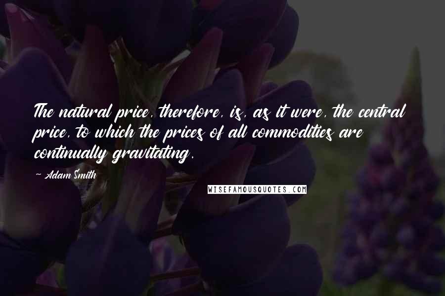 Adam Smith Quotes: The natural price, therefore, is, as it were, the central price, to which the prices of all commodities are continually gravitating.