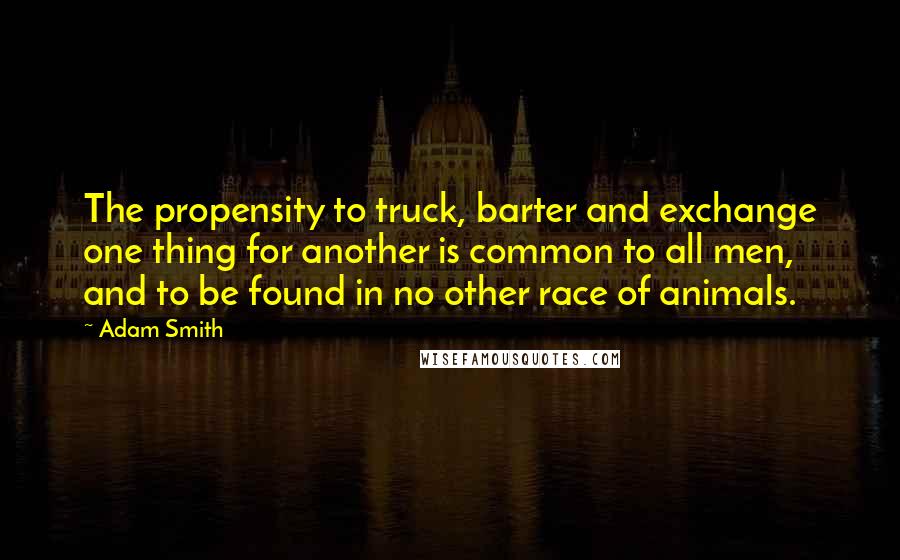 Adam Smith Quotes: The propensity to truck, barter and exchange one thing for another is common to all men, and to be found in no other race of animals.