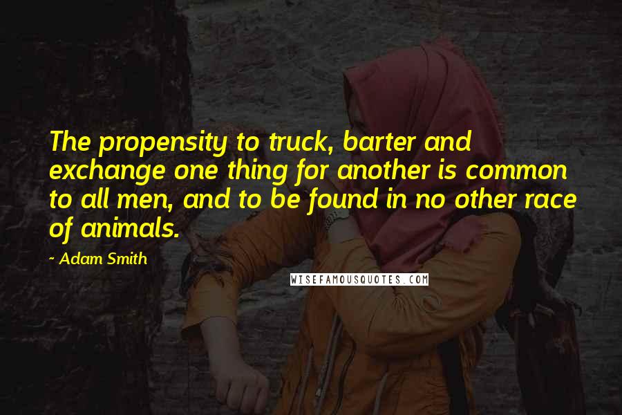 Adam Smith Quotes: The propensity to truck, barter and exchange one thing for another is common to all men, and to be found in no other race of animals.