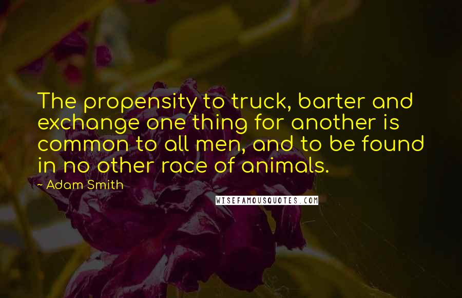 Adam Smith Quotes: The propensity to truck, barter and exchange one thing for another is common to all men, and to be found in no other race of animals.