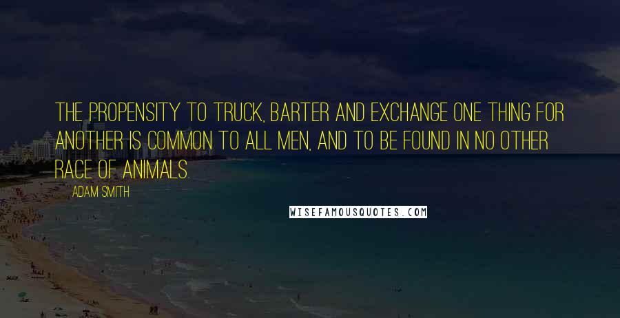 Adam Smith Quotes: The propensity to truck, barter and exchange one thing for another is common to all men, and to be found in no other race of animals.