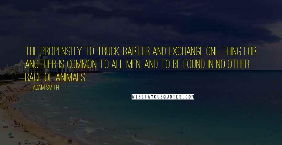 Adam Smith Quotes: The propensity to truck, barter and exchange one thing for another is common to all men, and to be found in no other race of animals.