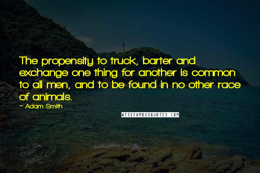 Adam Smith Quotes: The propensity to truck, barter and exchange one thing for another is common to all men, and to be found in no other race of animals.