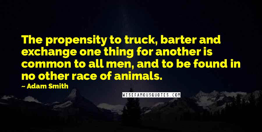 Adam Smith Quotes: The propensity to truck, barter and exchange one thing for another is common to all men, and to be found in no other race of animals.