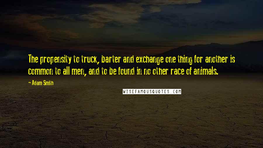 Adam Smith Quotes: The propensity to truck, barter and exchange one thing for another is common to all men, and to be found in no other race of animals.