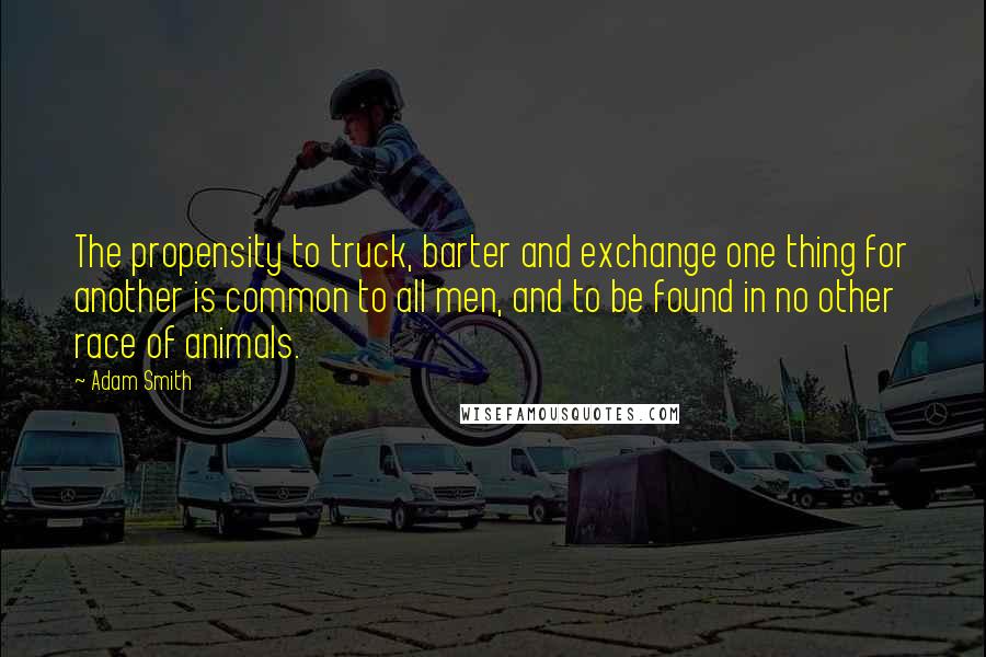 Adam Smith Quotes: The propensity to truck, barter and exchange one thing for another is common to all men, and to be found in no other race of animals.