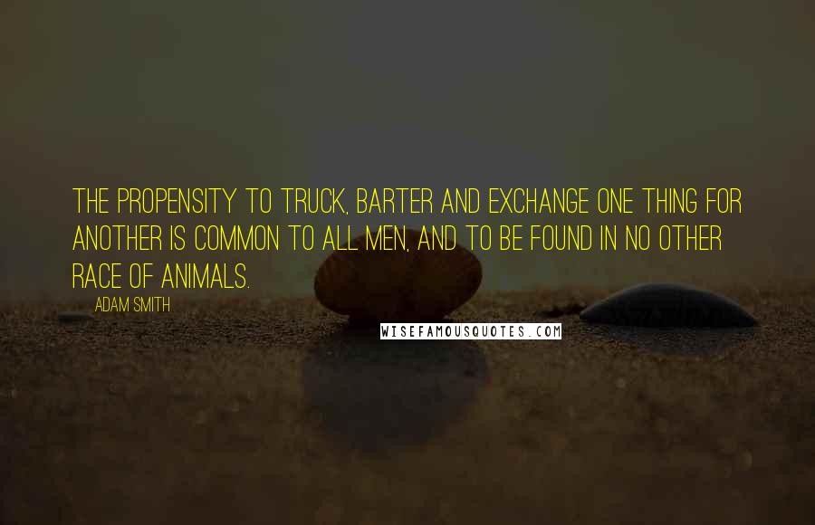 Adam Smith Quotes: The propensity to truck, barter and exchange one thing for another is common to all men, and to be found in no other race of animals.