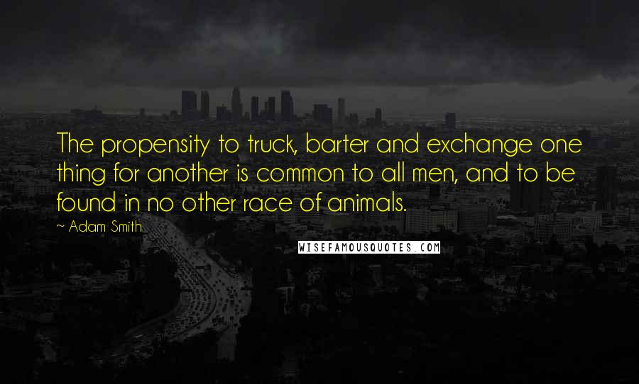 Adam Smith Quotes: The propensity to truck, barter and exchange one thing for another is common to all men, and to be found in no other race of animals.