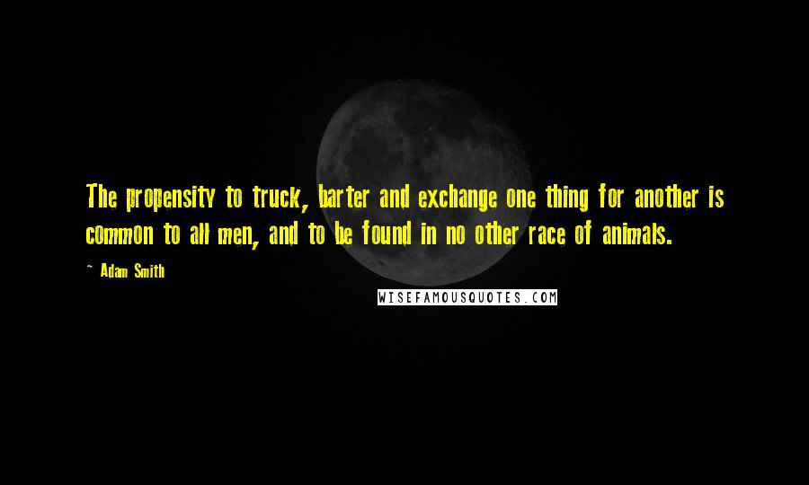 Adam Smith Quotes: The propensity to truck, barter and exchange one thing for another is common to all men, and to be found in no other race of animals.