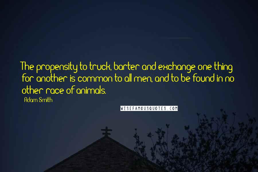 Adam Smith Quotes: The propensity to truck, barter and exchange one thing for another is common to all men, and to be found in no other race of animals.