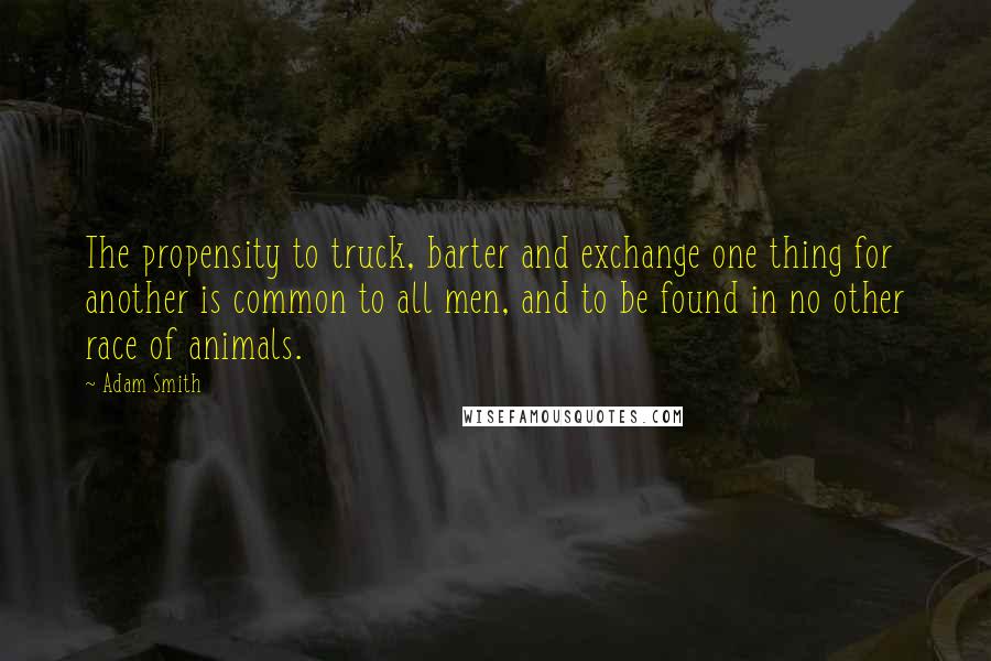 Adam Smith Quotes: The propensity to truck, barter and exchange one thing for another is common to all men, and to be found in no other race of animals.