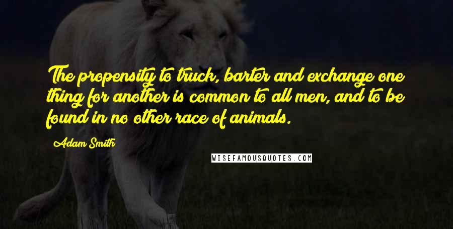 Adam Smith Quotes: The propensity to truck, barter and exchange one thing for another is common to all men, and to be found in no other race of animals.