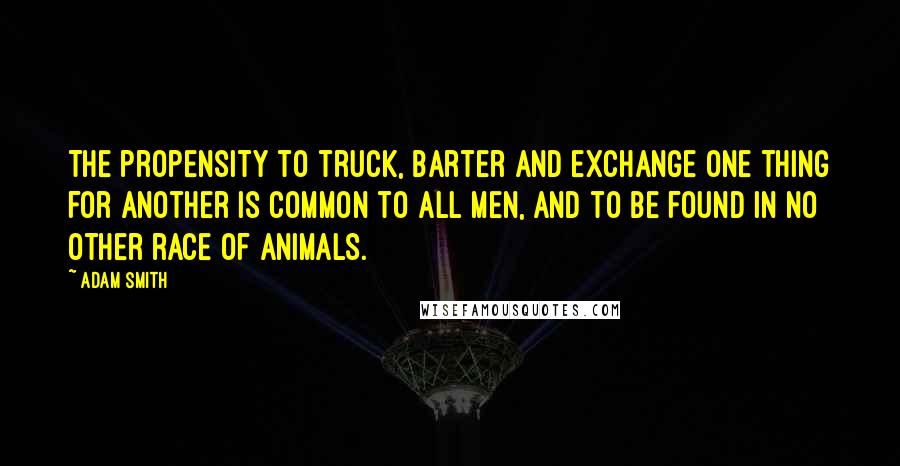 Adam Smith Quotes: The propensity to truck, barter and exchange one thing for another is common to all men, and to be found in no other race of animals.