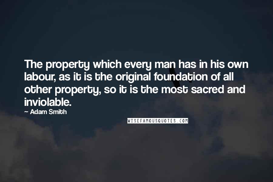 Adam Smith Quotes: The property which every man has in his own labour, as it is the original foundation of all other property, so it is the most sacred and inviolable.