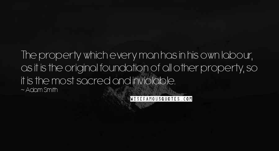 Adam Smith Quotes: The property which every man has in his own labour, as it is the original foundation of all other property, so it is the most sacred and inviolable.