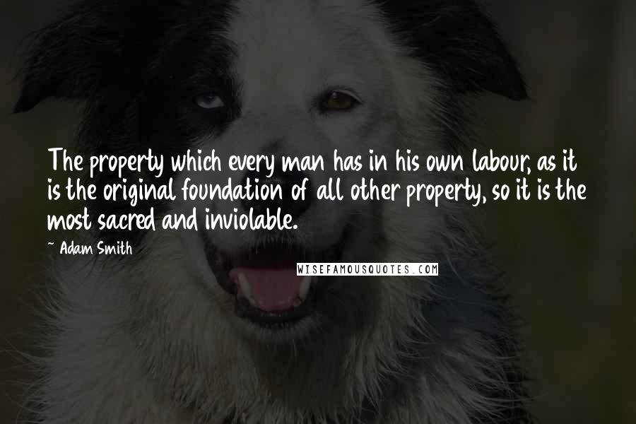 Adam Smith Quotes: The property which every man has in his own labour, as it is the original foundation of all other property, so it is the most sacred and inviolable.