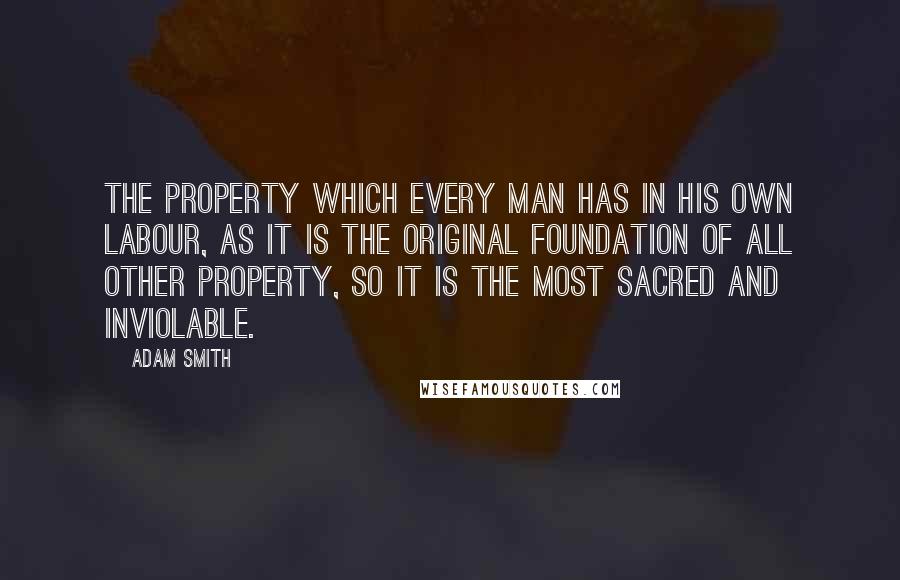 Adam Smith Quotes: The property which every man has in his own labour, as it is the original foundation of all other property, so it is the most sacred and inviolable.